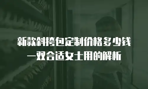 新款斜挎包定制价格多少钱一双合适女士用的解析
