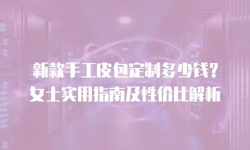 新款手工皮包定制多少钱？女士实用指南及性价比解析
