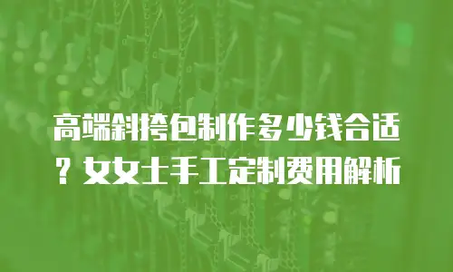 高端斜挎包制作多少钱合适？女女士手工定制费用解析