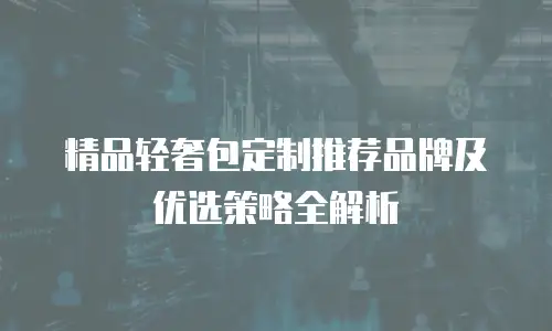 精品轻奢包定制推荐品牌及优选策略全解析