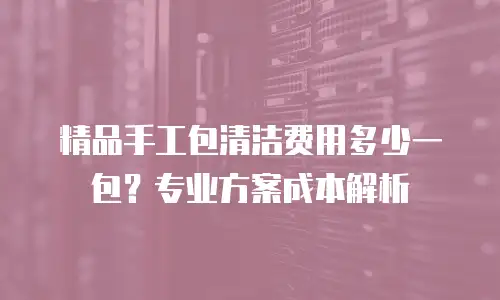 精品手工包清洁费用多少一包？专业方案成本解析