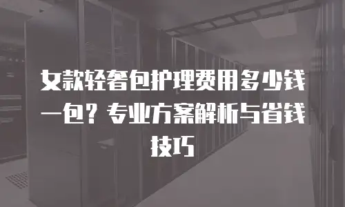 女款轻奢包护理费用多少钱一包？专业方案解析与省钱技巧