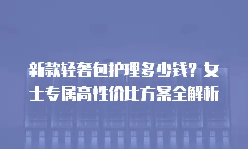 新款轻奢包护理多少钱？女士专属高性价比方案全解析