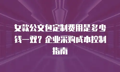 女款公文包定制费用是多少钱一双？企业采购成本控制指南