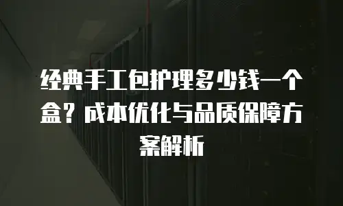 经典手工包护理多少钱一个盒？成本优化与品质保障方案解析