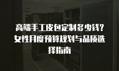 高端手工皮包定制多少钱？女性月度预算规划与品质选择指南