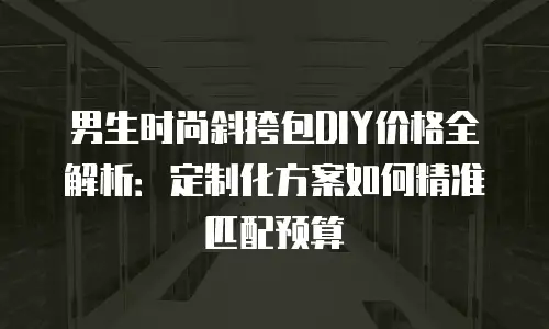 男生时尚斜挎包DIY价格全解析：定制化方案如何精准匹配预算