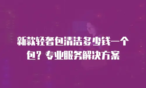新款轻奢包清洁多少钱一个包？专业服务解决方案
