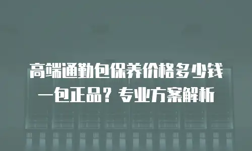 高端通勤包保养价格多少钱一包正品？专业方案解析