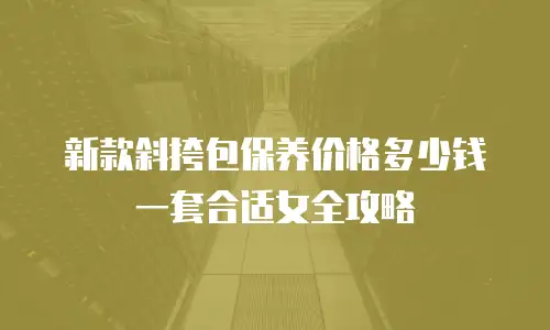新款斜挎包保养价格多少钱一套合适女全攻略