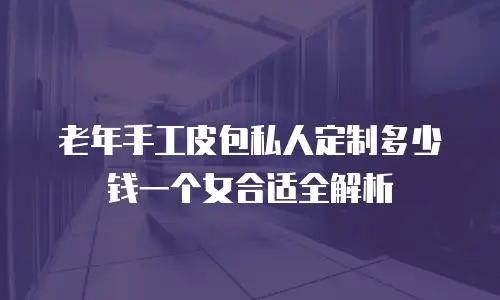 老年手工皮包私人定制多少钱一个女合适全解析