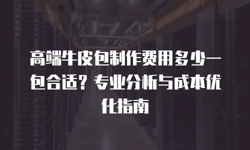 高端牛皮包制作费用多少一包合适？专业分析与成本优化指南