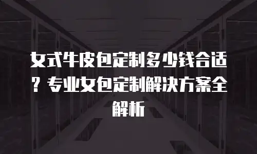 女式牛皮包定制多少钱合适？专业女包定制解决方案全解析