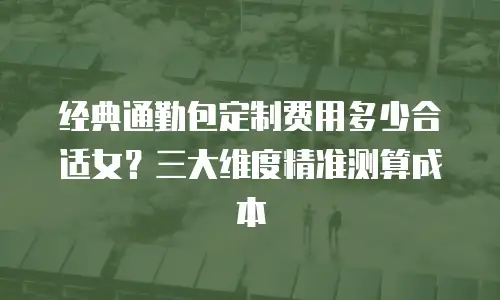 经典通勤包定制费用多少合适女？三大维度精准测算成本