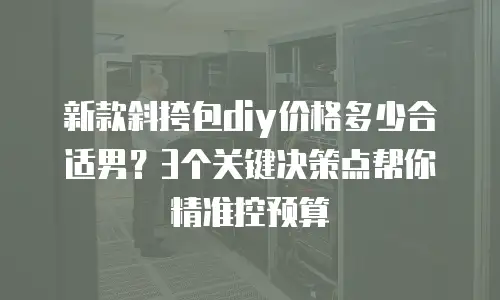 新款斜挎包diy价格多少合适男？3个关键决策点帮你精准控预算