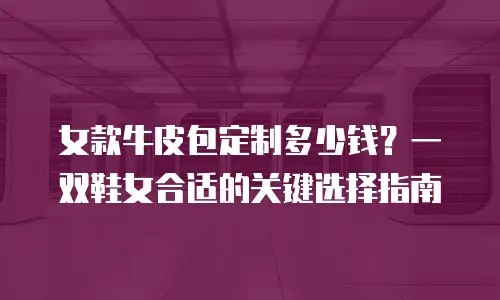 女款牛皮包定制多少钱？一双鞋女合适的关键选择指南