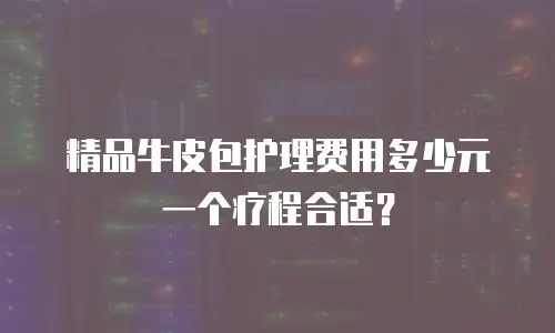 精品牛皮包护理费用多少元一个疗程合适？