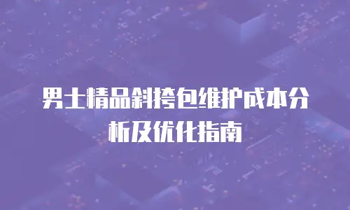 男士精品斜挎包维护成本分析及优化指南