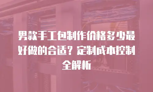 男款手工包制作价格多少最好做的合适？定制成本控制全解析