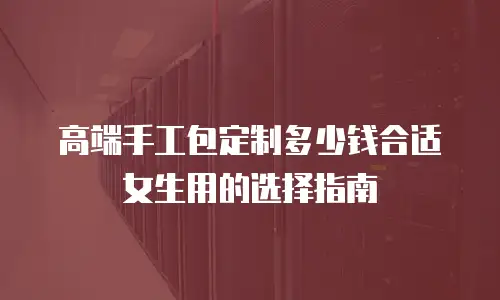 高端手工包定制多少钱合适女生用的选择指南