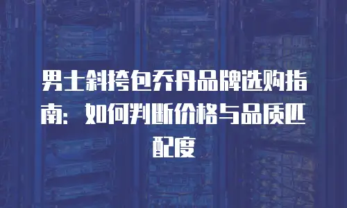 男士斜挎包乔丹品牌选购指南：如何判断价格与品质匹配度