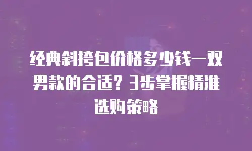 经典斜挎包价格多少钱一双男款的合适？3步掌握精准选购策略