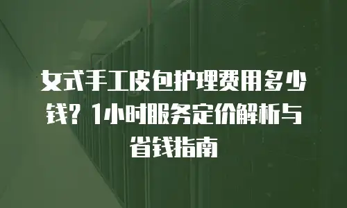 女式手工皮包护理费用多少钱？1小时服务定价解析与省钱指南