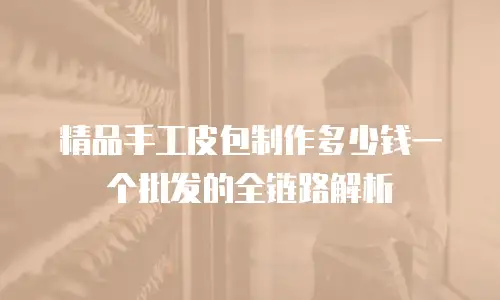 精品手工皮包制作多少钱一个批发的全链路解析