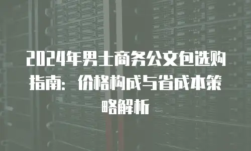 2024年男士商务公文包选购指南：价格构成与省成本策略解析
