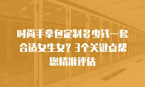 时尚手拿包定制多少钱一套合适女生女？3个关键点帮您精准评估