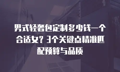 男式轻奢包定制多少钱一个合适女？3个关键点精准匹配预算与品质