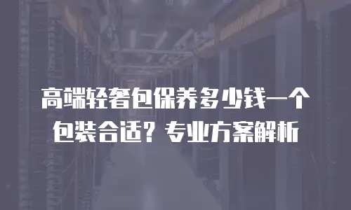高端轻奢包保养多少钱一个包装合适？专业方案解析
