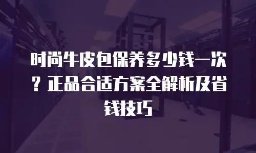 时尚牛皮包保养多少钱一次？正品合适方案全解析及省钱技巧