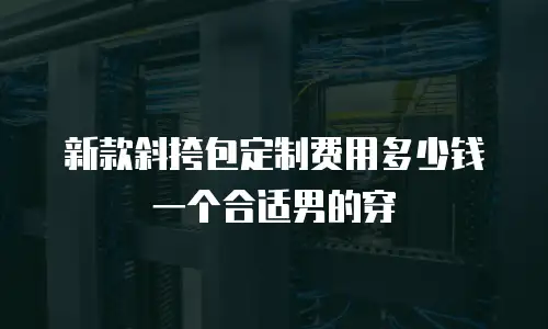 新款斜挎包定制费用多少钱一个合适男的穿
