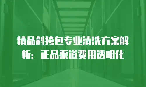 精品斜挎包专业清洗方案解析：正品渠道费用透明化