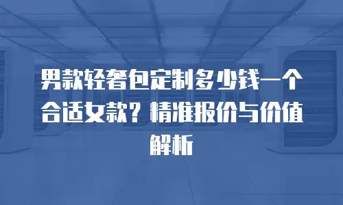 男款轻奢包定制多少钱一个合适女款？精准报价与价值解析