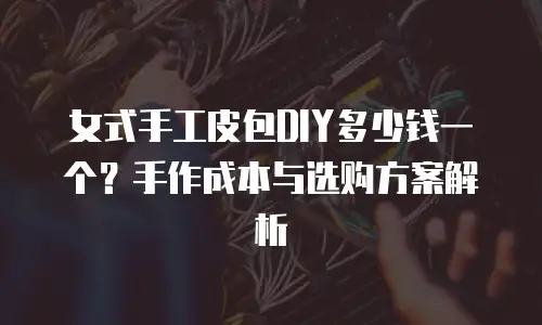 女式手工皮包DIY多少钱一个？手作成本与选购方案解析