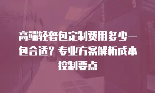 高端轻奢包定制费用多少一包合适？专业方案解析成本控制要点