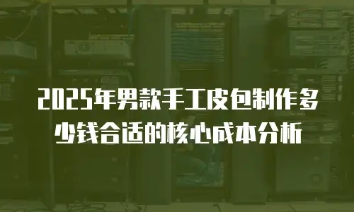 2025年男款手工皮包制作多少钱合适的核心成本分析