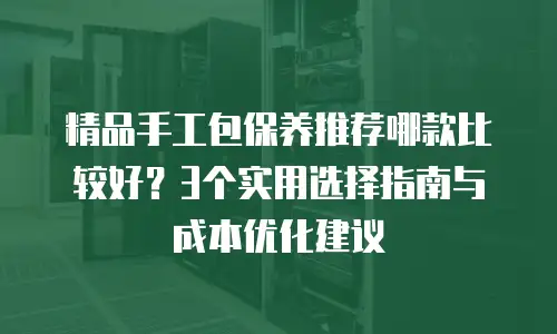 精品手工包保养推荐哪款比较好？3个实用选择指南与成本优化建议