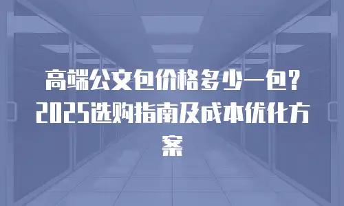 高端公文包价格多少一包？2025选购指南及成本优化方案