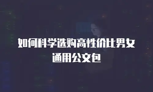 如何科学选购高性价比男女通用公文包