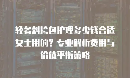 轻奢斜挎包护理多少钱合适女士用的？专业解析费用与价值平衡策略