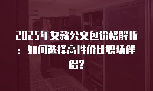 2025年女款公文包价格解析：如何选择高性价比职场伴侣？