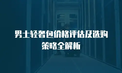 男士轻奢包价格评估及选购策略全解析