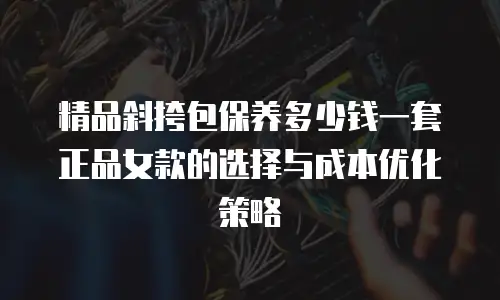 精品斜挎包保养多少钱一套正品女款的选择与成本优化策略