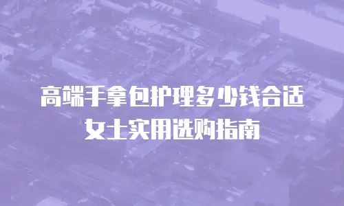 高端手拿包护理多少钱合适 女士实用选购指南