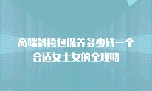 高端斜挎包保养多少钱一个合适女士女的全攻略