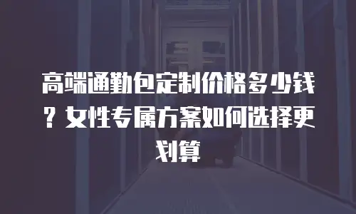 高端通勤包定制价格多少钱？女性专属方案如何选择更划算