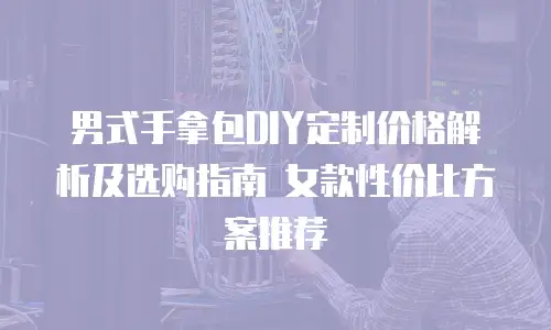 男式手拿包DIY定制价格解析及选购指南 女款性价比方案推荐